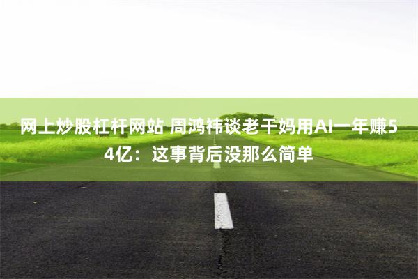 网上炒股杠杆网站 周鸿祎谈老干妈用AI一年赚54亿：这事背后没那么简单
